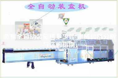 新疆全自动装箱机多少钱(市场价格分析与选购指南)
